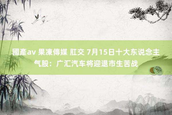 國產av 果凍傳媒 肛交 7月15日十大东说念主气股：广汇汽车将迎退市生苦战