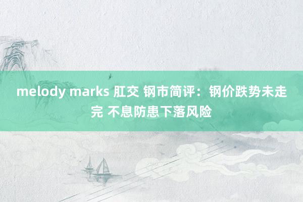 melody marks 肛交 钢市简评：钢价跌势未走完 不息防患下落风险