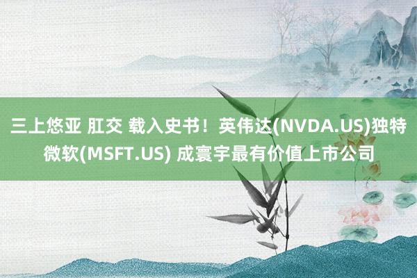 三上悠亚 肛交 载入史书！英伟达(NVDA.US)独特微软(MSFT.US) 成寰宇最有价值上市公司