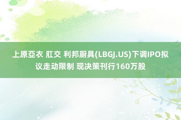 上原亞衣 肛交 利邦厨具(LBGJ.US)下调IPO拟议走动限制 现决策刊行160万股