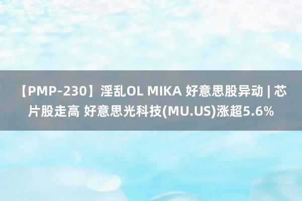 【PMP-230】淫乱OL MIKA 好意思股异动 | 芯片股走高 好意思光科技(MU.US)涨超5.6%