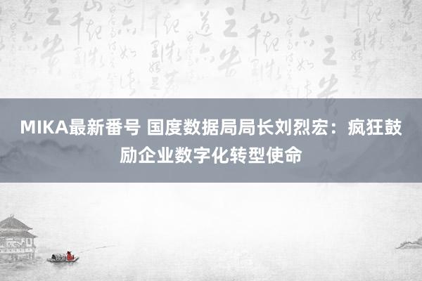 MIKA最新番号 国度数据局局长刘烈宏：疯狂鼓励企业数字化转型使命