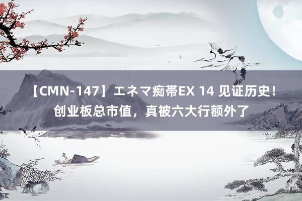 【CMN-147】エネマ痴帯EX 14 见证历史！创业板总市值，真被六大行额外了