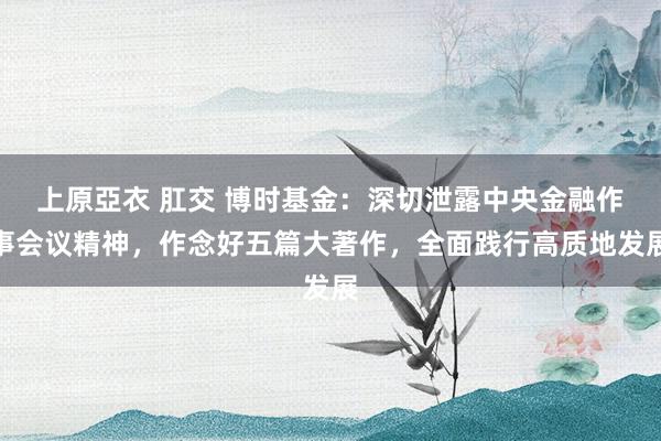 上原亞衣 肛交 博时基金：深切泄露中央金融作事会议精神，作念好五篇大著作，全面践行高质地发展