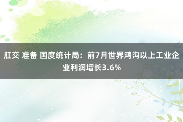 肛交 准备 国度统计局：前7月世界鸿沟以上工业企业利润增长3.6%