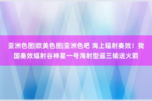 亚洲色图|欧美色图|亚洲色吧 海上辐射奏效！我国奏效辐射谷神星一号海射型遥三输送火箭