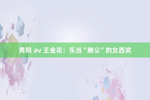 男同 av 王金花：乐当“艄公”的女西宾