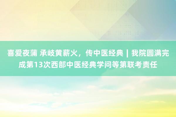 喜爱夜蒲 承岐黄薪火，传中医经典∣我院圆满完成第13次西部中医经典学问等第联考责任