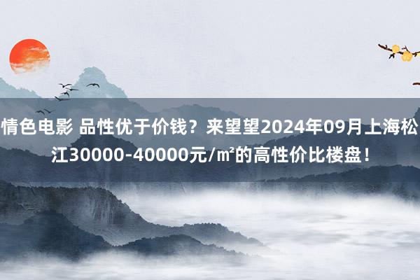 情色电影 品性优于价钱？来望望2024年09月上海松江30000-40000元/㎡的高性价比楼盘！