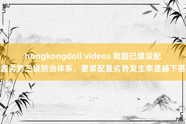 hongkongdoll videos 我国已建设配置劣势三级防治体系，要紧配置劣势发生率显赫下落