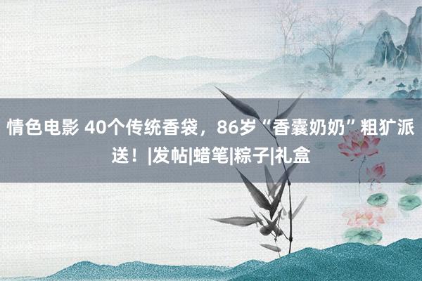 情色电影 40个传统香袋，86岁“香囊奶奶”粗犷派送！|发帖|蜡笔|粽子|礼盒